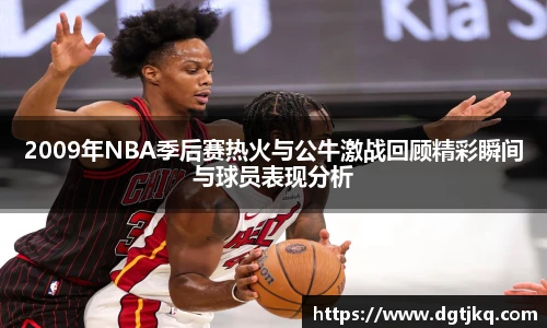 2009年NBA季后赛热火与公牛激战回顾精彩瞬间与球员表现分析